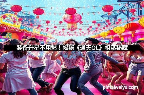 装备升星不用愁！揭秘《通天OL》祖巫秘藏